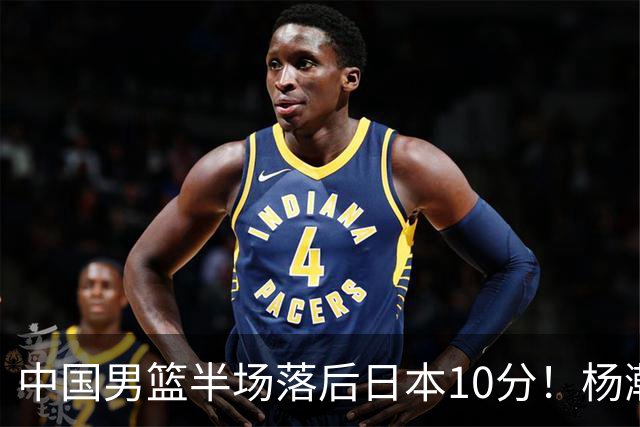 中国男篮半场落后日本10分！杨瀚森5分，胡金秋8分，贺希宁10分