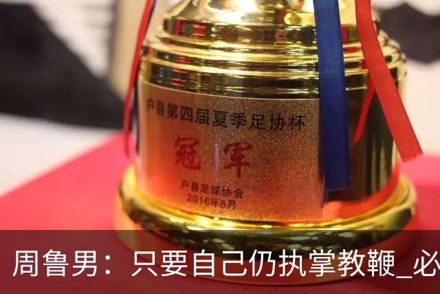 周鲁男：只要自己仍执掌教鞭 必全力以赴实现华大男篮的十冠荣耀
