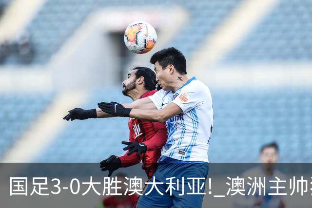 国足3-0大胜澳大利亚! 澳洲主帅狂赞中国队一人, 他撑起男足的未来